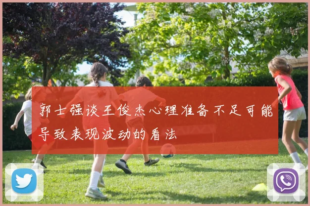 郭士强谈王俊杰心理准备不足可能导致表现波动的看法