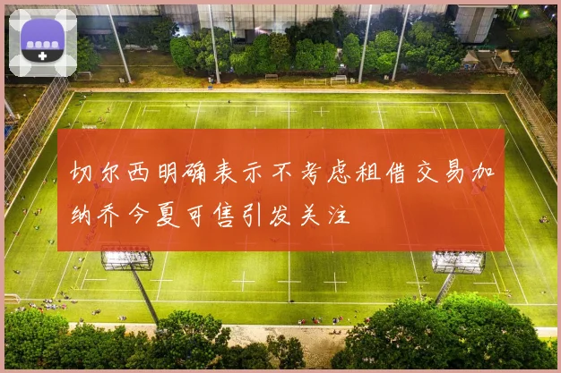 切尔西明确表示不考虑租借交易加纳乔今夏可售引发关注