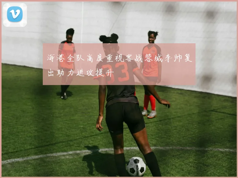 海港全队高度重视客战蓉城李帅复出助力进攻提升