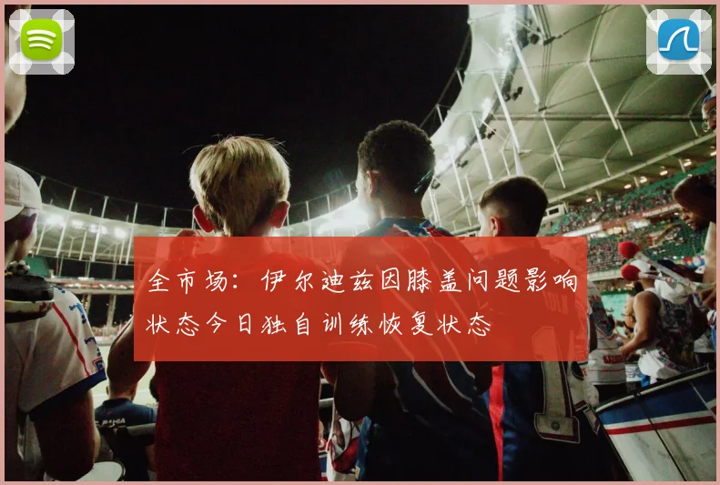 全市场：伊尔迪兹因膝盖问题影响状态今日独自训练恢复状态