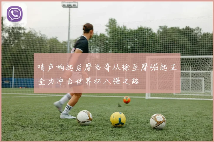 哨声响起后摩洛哥从徐至摩崛起正全力冲击世界杯八强之路