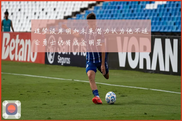 追梦谈库明加未来潜力认为他不适合勇士仍将成全明星