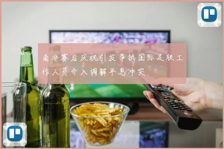 南非赛后庆祝引发争执国际足联工作人员介入调解平息冲突