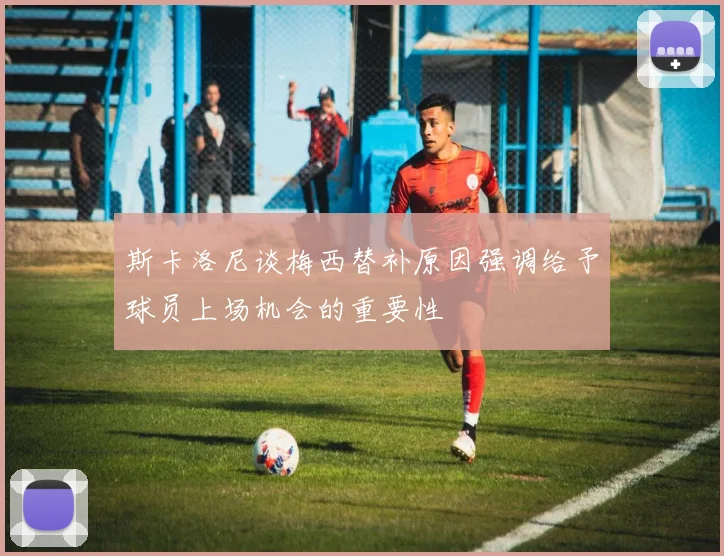 斯卡洛尼谈梅西替补原因强调给予球员上场机会的重要性