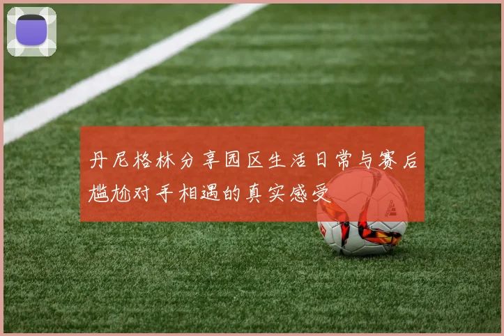 丹尼格林分享园区生活日常与赛后尴尬对手相遇的真实感受