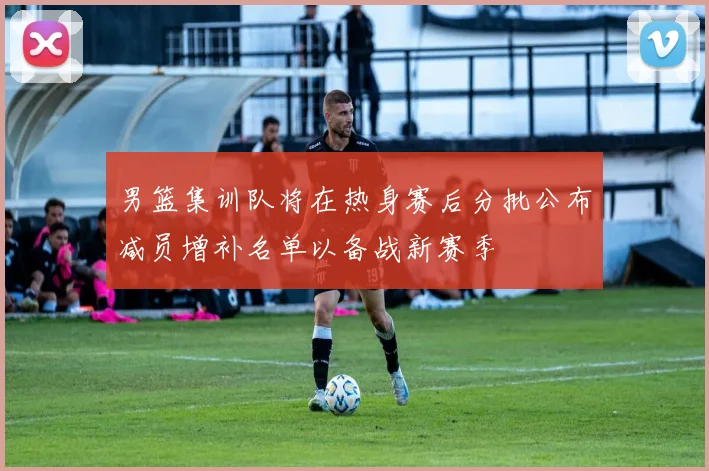 男篮集训队将在热身赛后分批公布减员增补名单以备战新赛季