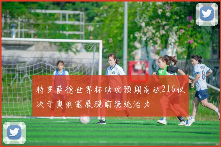 特罗萨德世界杯助攻预期高达216仅次于奥利塞展现前场统治力