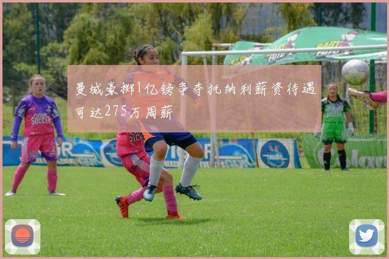 曼城豪掷1亿镑争夺托纳利薪资待遇可达275万周薪