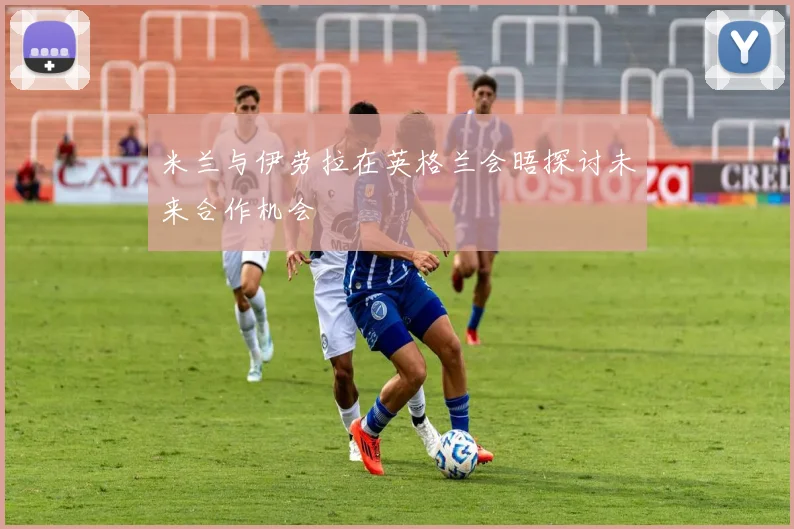米兰与伊劳拉在英格兰会晤探讨未来合作机会