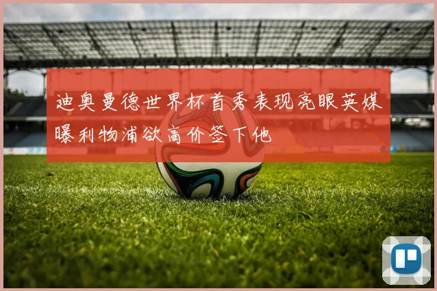 迪奥曼德世界杯首秀表现亮眼英媒曝利物浦欲高价签下他