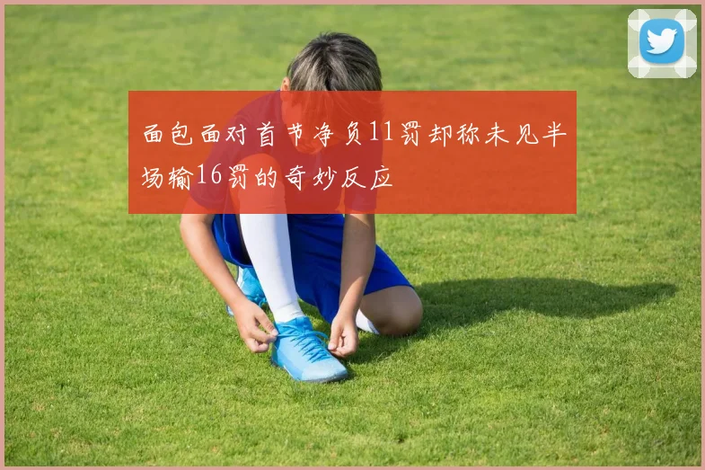 面包面对首节净负11罚却称未见半场输16罚的奇妙反应