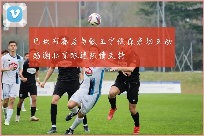 巴坎布赛后与张玉宁侯森亲切互动感谢北京球迷热情支持
