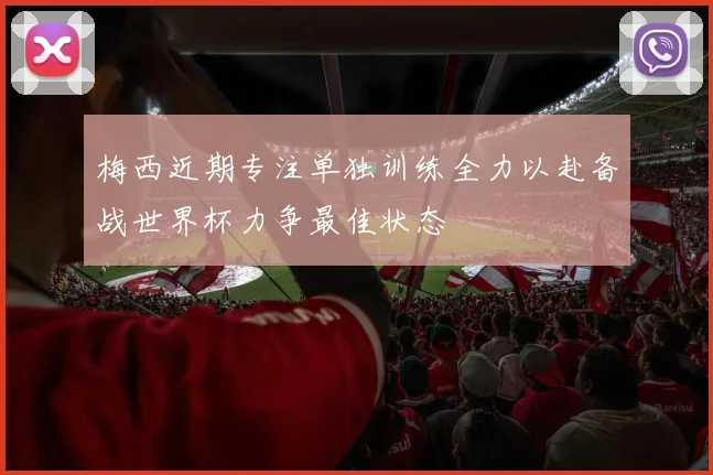 梅西近期专注单独训练全力以赴备战世界杯力争最佳状态
