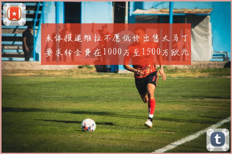 米体报道维拉不愿低价出售大马丁要求转会费在1000万至1500万欧元之间