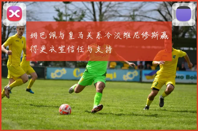 姆巴佩与皇马关系冷淡维尼修斯赢得更衣室信任与支持