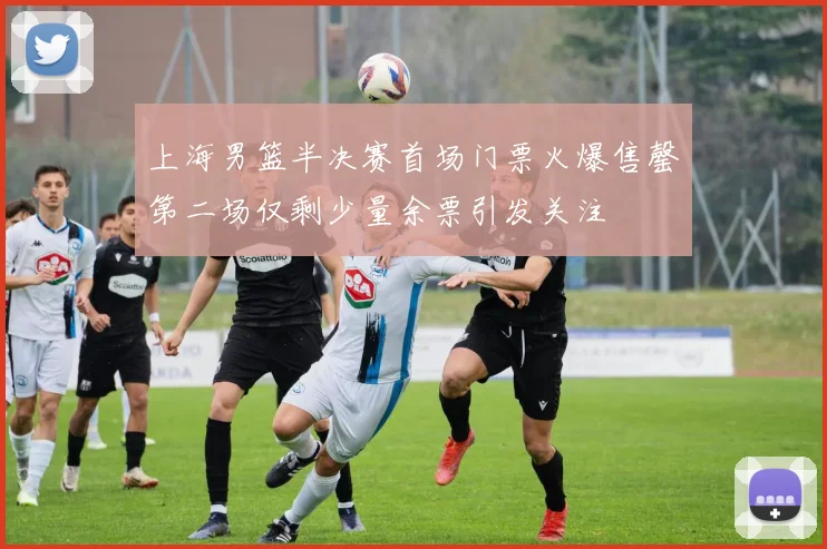 上海男篮半决赛首场门票火爆售罄第二场仅剩少量余票引发关注