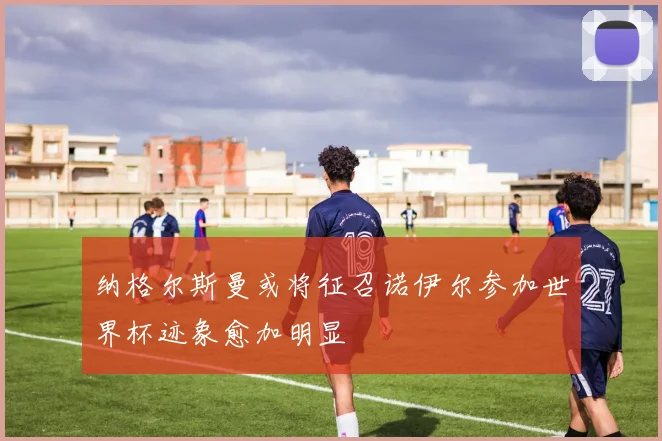 纳格尔斯曼或将征召诺伊尔参加世界杯迹象愈加明显