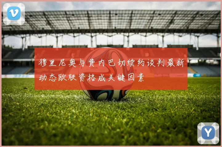 穆里尼奥与费内巴切续约谈判最新动态欧联资格成关键因素