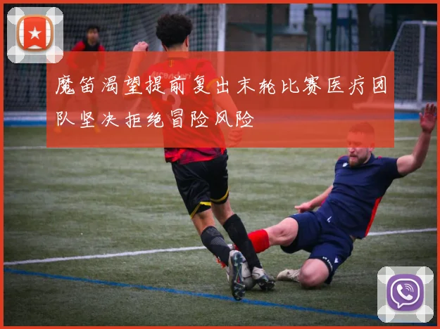 魔笛渴望提前复出末轮比赛医疗团队坚决拒绝冒险风险