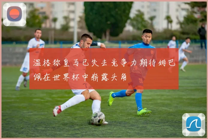 温格称皇马已失去竞争力期待姆巴佩在世界杯中崭露头角