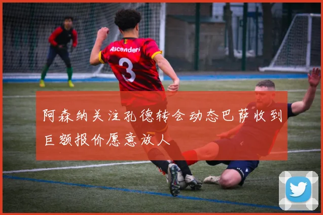 阿森纳关注孔德转会动态巴萨收到巨额报价愿意放人