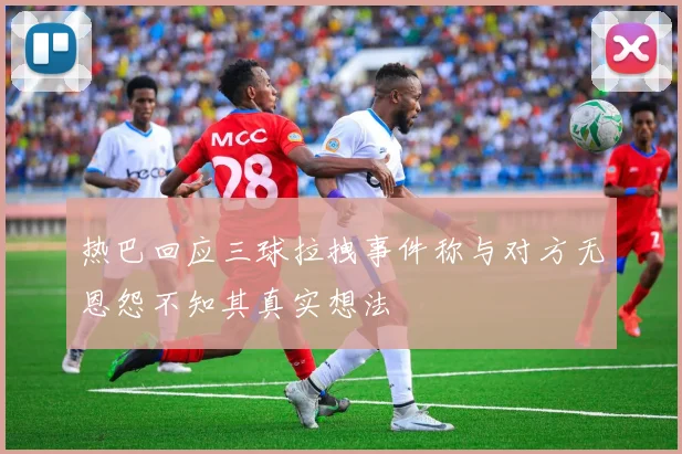 热巴回应三球拉拽事件称与对方无恩怨不知其真实想法