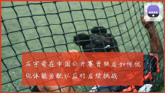 石宇奇在中国公开赛晋级后如何优化体能分配以应对后续挑战